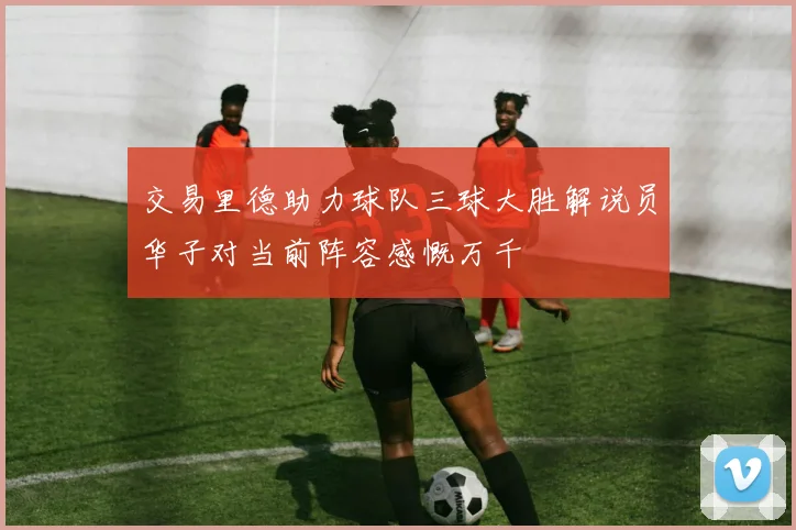 交易里德助力球队三球大胜解说员华子对当前阵容感慨万千