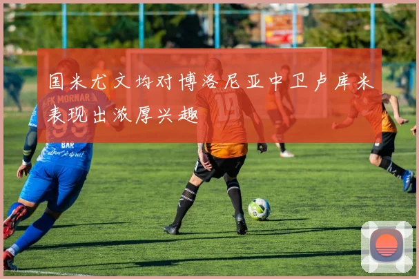 国米尤文均对博洛尼亚中卫卢库米表现出浓厚兴趣