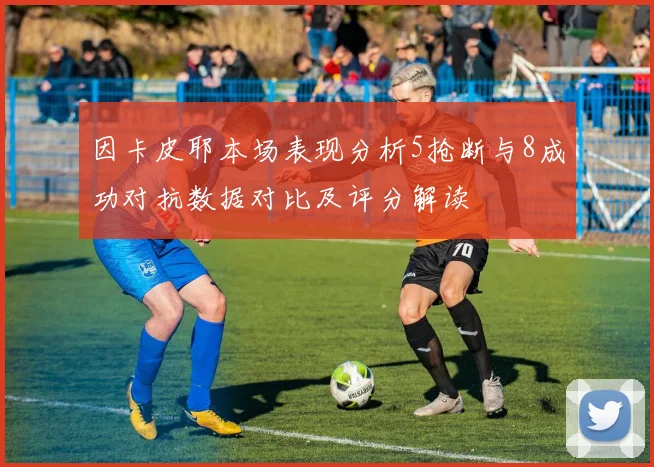 因卡皮耶本场表现分析5抢断与8成功对抗数据对比及评分解读