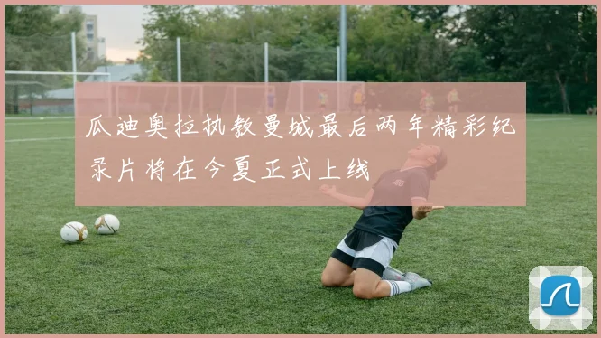 瓜迪奥拉执教曼城最后两年精彩纪录片将在今夏正式上线