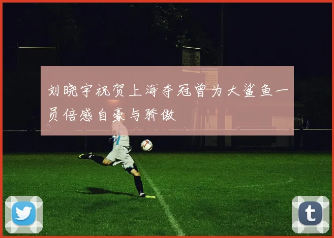 刘晓宇祝贺上海夺冠曾为大鲨鱼一员倍感自豪与骄傲