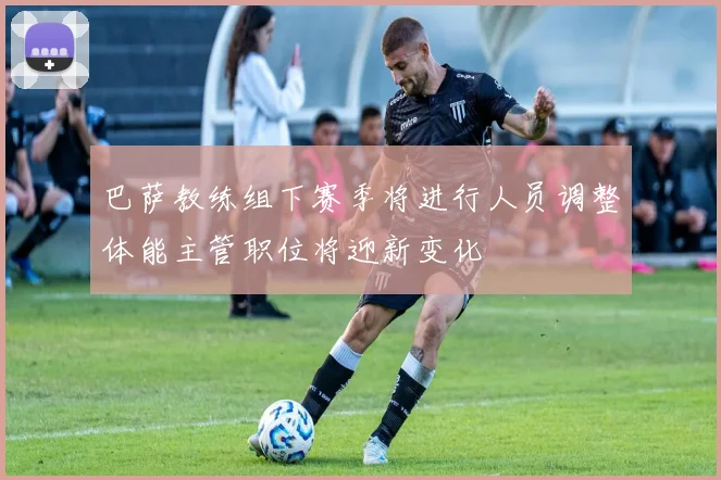 巴萨教练组下赛季将进行人员调整体能主管职位将迎新变化