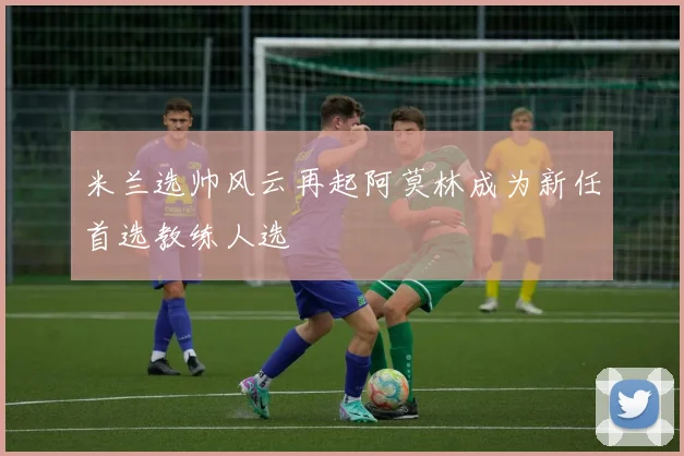 米兰选帅风云再起阿莫林成为新任首选教练人选