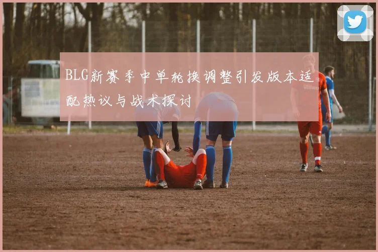 BLG新赛季中单轮换调整引发版本适配热议与战术探讨