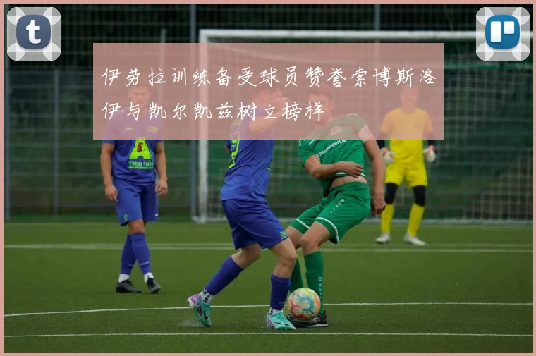 伊劳拉训练备受球员赞誉索博斯洛伊与凯尔凯兹树立榜样