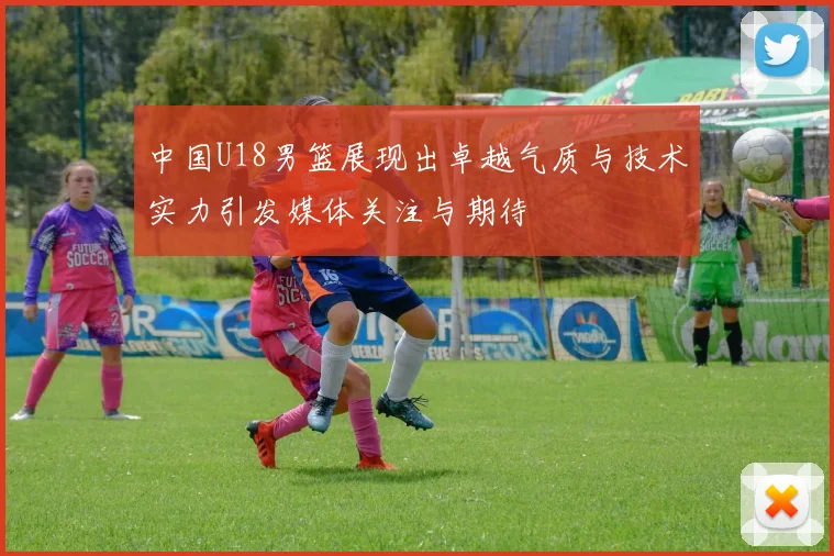 中国U18男篮展现出卓越气质与技术实力引发媒体关注与期待