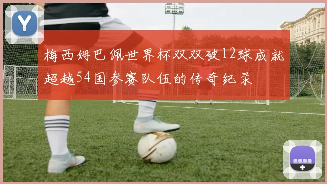 梅西姆巴佩世界杯双双破12球成就超越54国参赛队伍的传奇纪录