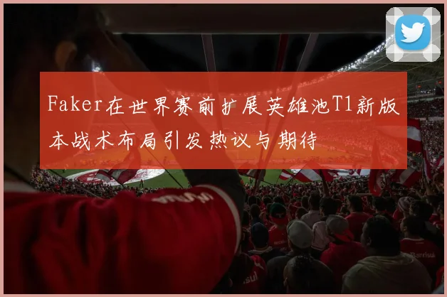 Faker在世界赛前扩展英雄池T1新版本战术布局引发热议与期待