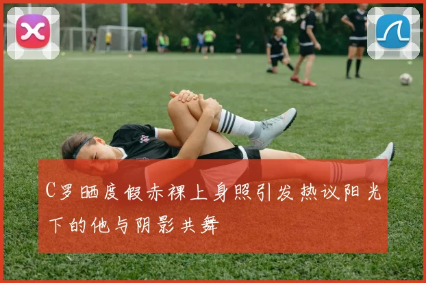 C罗晒度假赤裸上身照引发热议阳光下的他与阴影共舞